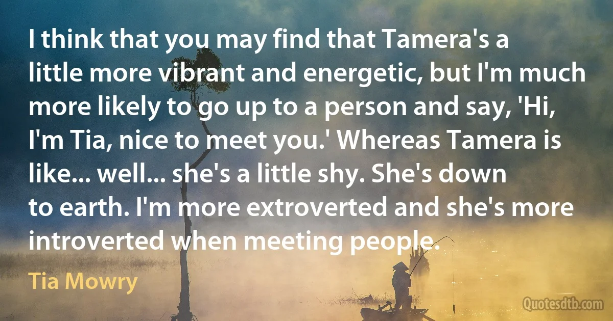 I think that you may find that Tamera's a little more vibrant and energetic, but I'm much more likely to go up to a person and say, 'Hi, I'm Tia, nice to meet you.' Whereas Tamera is like... well... she's a little shy. She's down to earth. I'm more extroverted and she's more introverted when meeting people. (Tia Mowry)