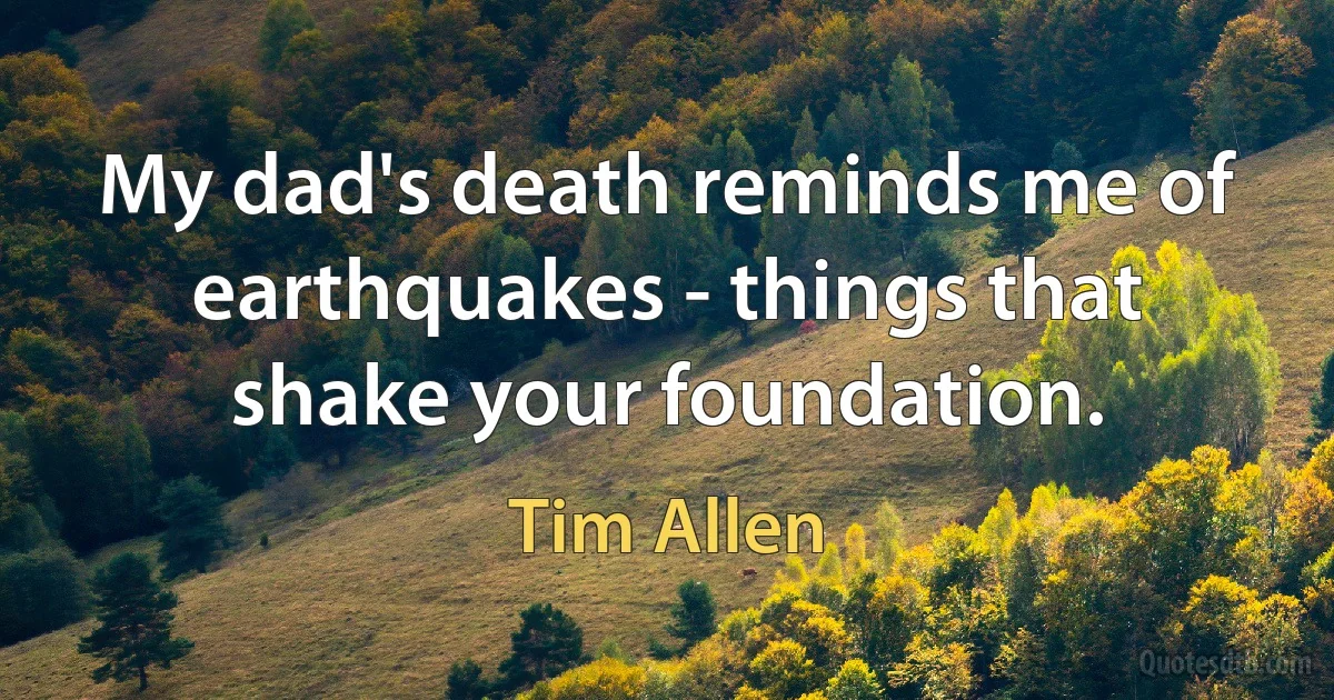 My dad's death reminds me of earthquakes - things that shake your foundation. (Tim Allen)