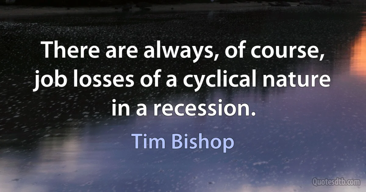 There are always, of course, job losses of a cyclical nature in a recession. (Tim Bishop)