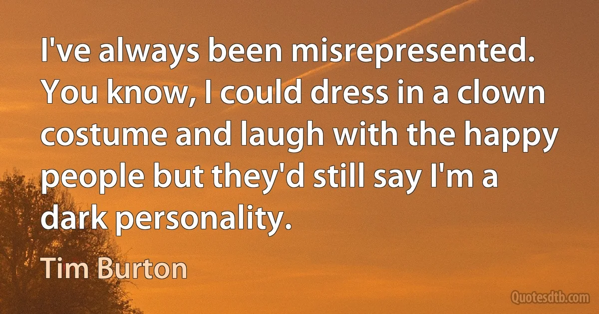 I've always been misrepresented. You know, I could dress in a clown costume and laugh with the happy people but they'd still say I'm a dark personality. (Tim Burton)