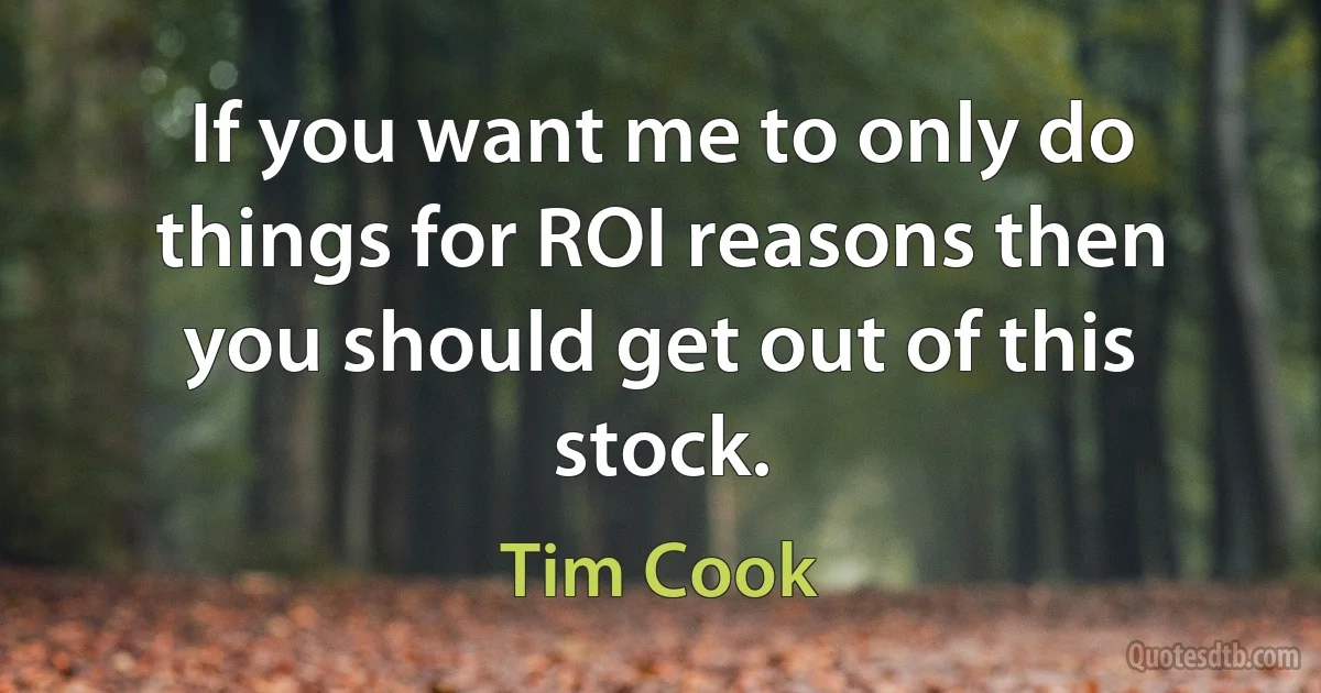 If you want me to only do things for ROI reasons then you should get out of this stock. (Tim Cook)