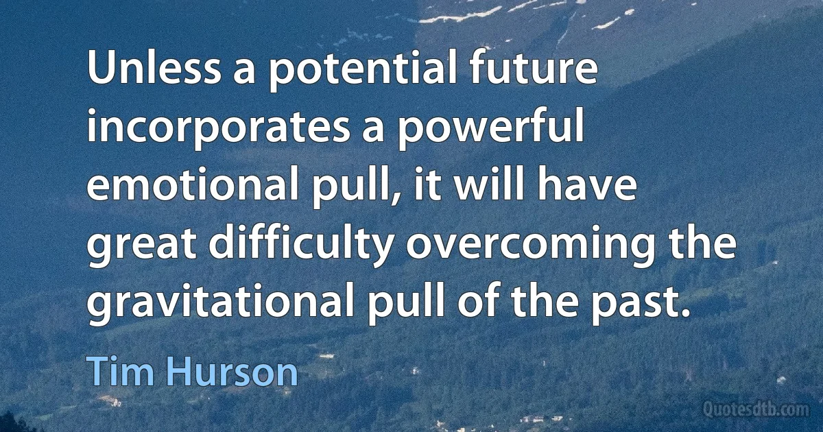 Unless a potential future incorporates a powerful emotional pull, it will have great difficulty overcoming the gravitational pull of the past. (Tim Hurson)