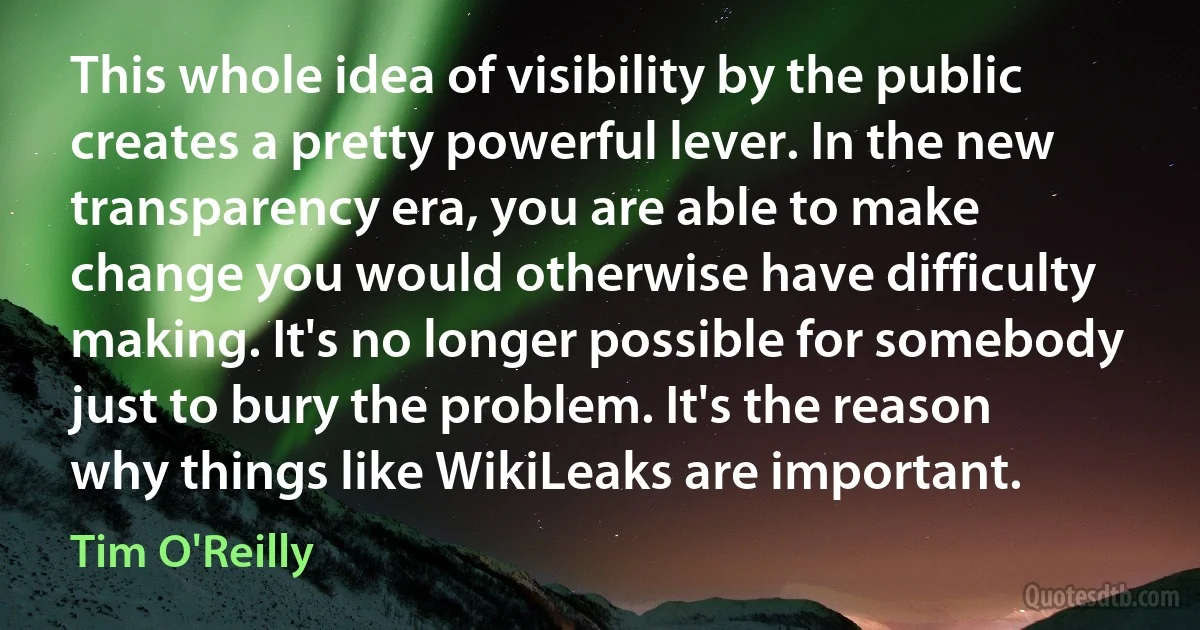 This whole idea of visibility by the public creates a pretty powerful lever. In the new transparency era, you are able to make change you would otherwise have difficulty making. It's no longer possible for somebody just to bury the problem. It's the reason why things like WikiLeaks are important. (Tim O'Reilly)