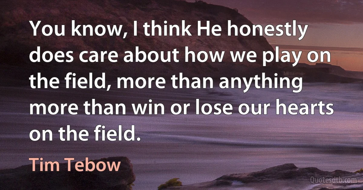 You know, I think He honestly does care about how we play on the field, more than anything more than win or lose our hearts on the field. (Tim Tebow)