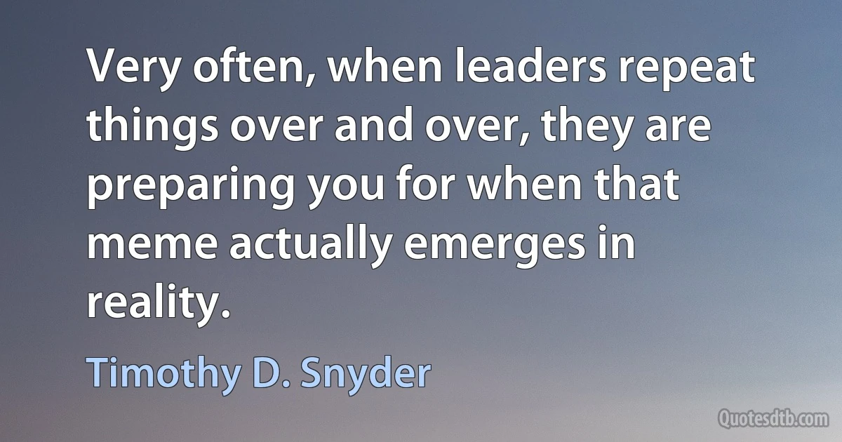 Very often, when leaders repeat things over and over, they are preparing you for when that meme actually emerges in reality. (Timothy D. Snyder)