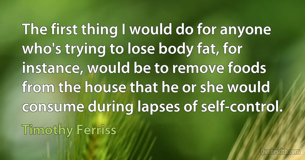 The first thing I would do for anyone who's trying to lose body fat, for instance, would be to remove foods from the house that he or she would consume during lapses of self-control. (Timothy Ferriss)