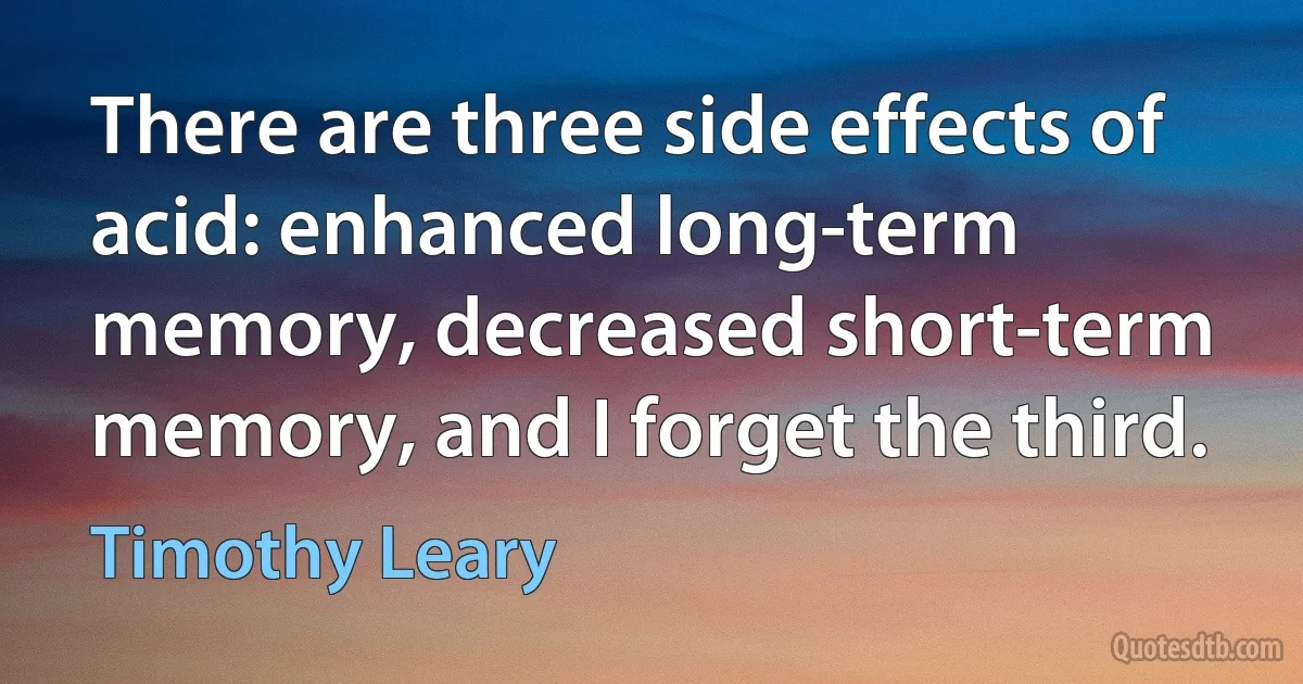 There are three side effects of acid: enhanced long-term memory, decreased short-term memory, and I forget the third. (Timothy Leary)