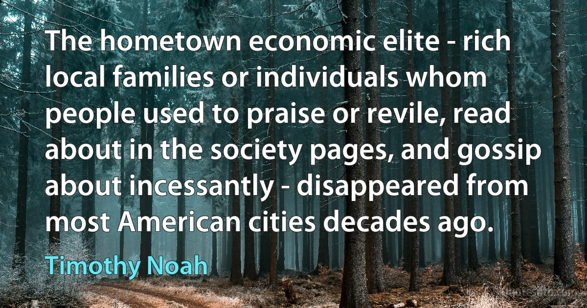 The hometown economic elite - rich local families or individuals whom people used to praise or revile, read about in the society pages, and gossip about incessantly - disappeared from most American cities decades ago. (Timothy Noah)