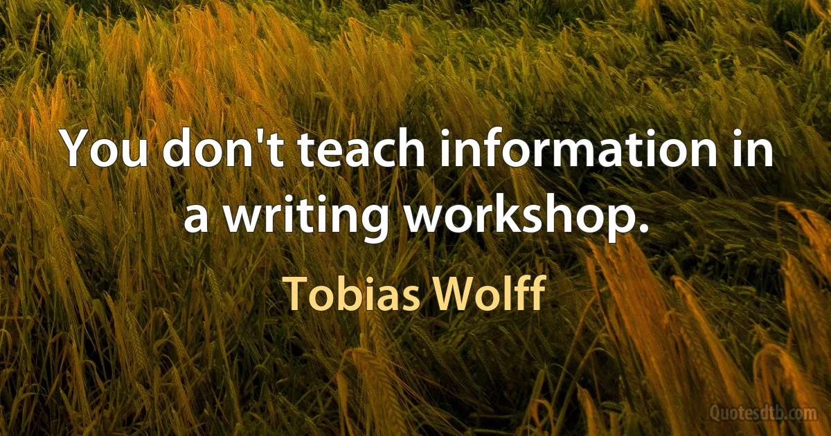 You don't teach information in a writing workshop. (Tobias Wolff)