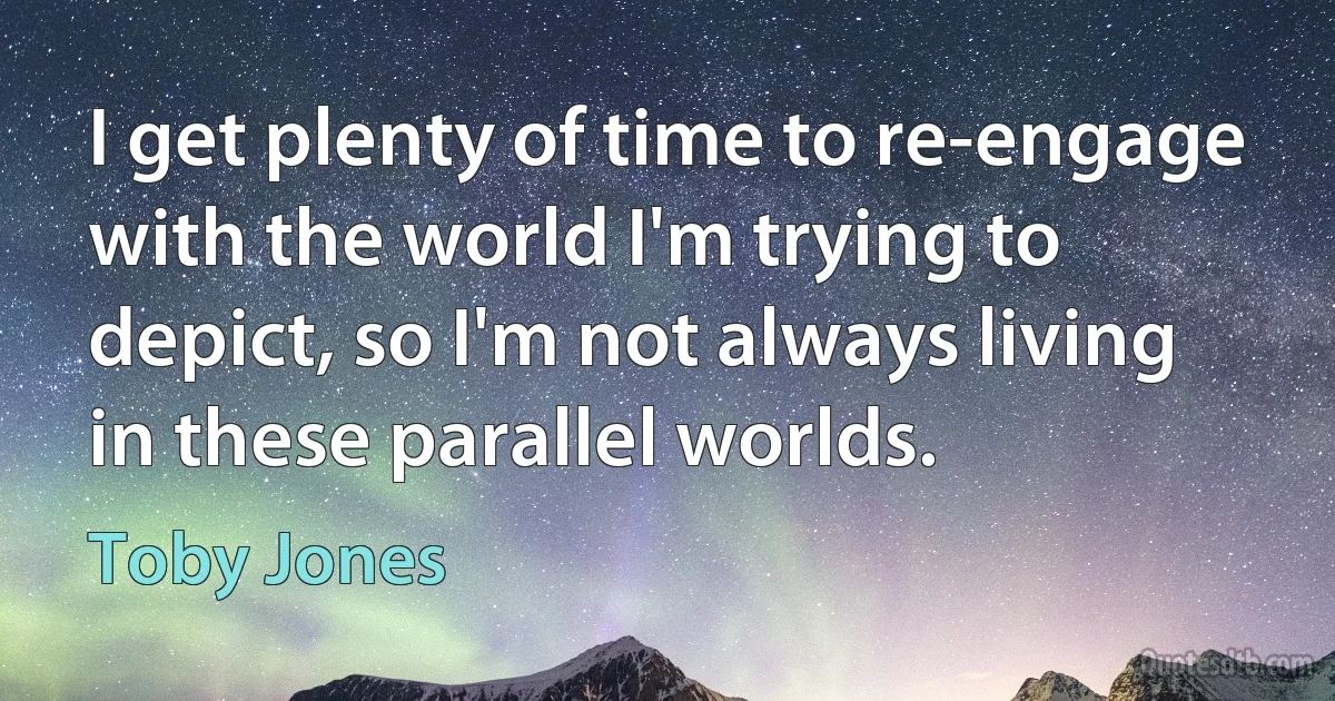 I get plenty of time to re-engage with the world I'm trying to depict, so I'm not always living in these parallel worlds. (Toby Jones)