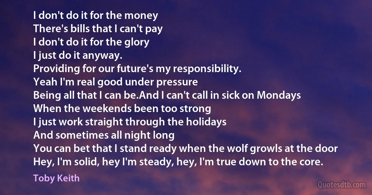 I don't do it for the money
There's bills that I can't pay
I don't do it for the glory
I just do it anyway.
Providing for our future's my responsibility.
Yeah I'm real good under pressure
Being all that I can be.And I can't call in sick on Mondays
When the weekends been too strong
I just work straight through the holidays
And sometimes all night long
You can bet that I stand ready when the wolf growls at the door
Hey, I'm solid, hey I'm steady, hey, I'm true down to the core. (Toby Keith)