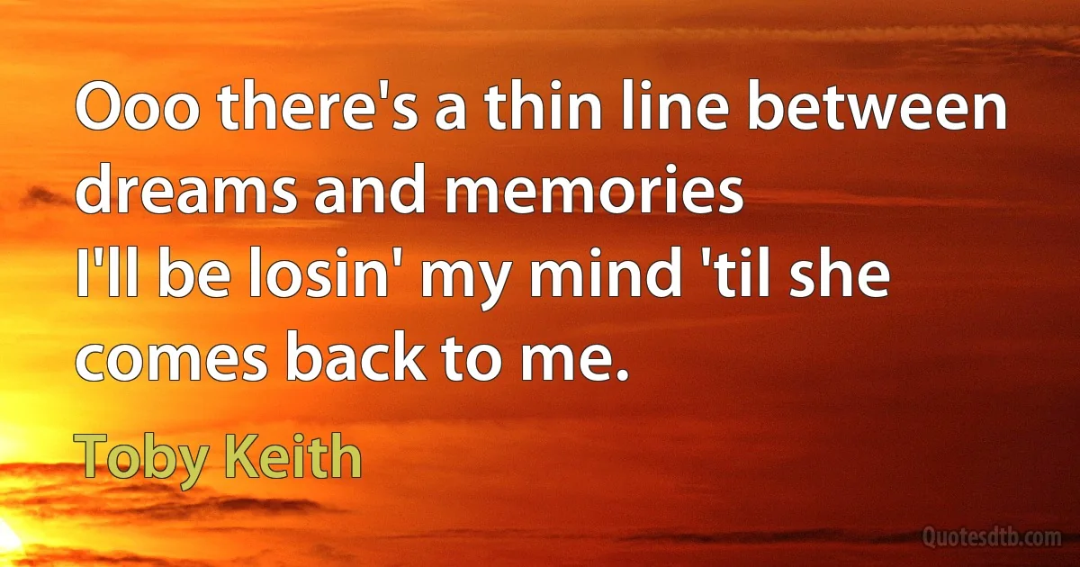 Ooo there's a thin line between dreams and memories
I'll be losin' my mind 'til she comes back to me. (Toby Keith)