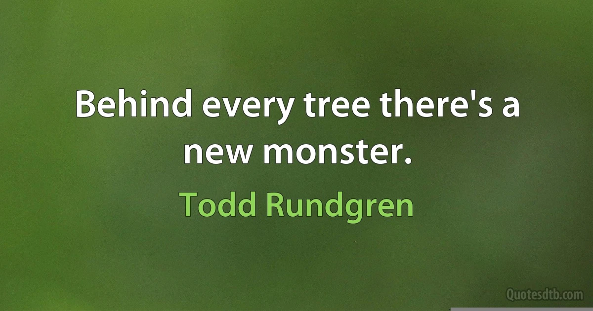 Behind every tree there's a new monster. (Todd Rundgren)