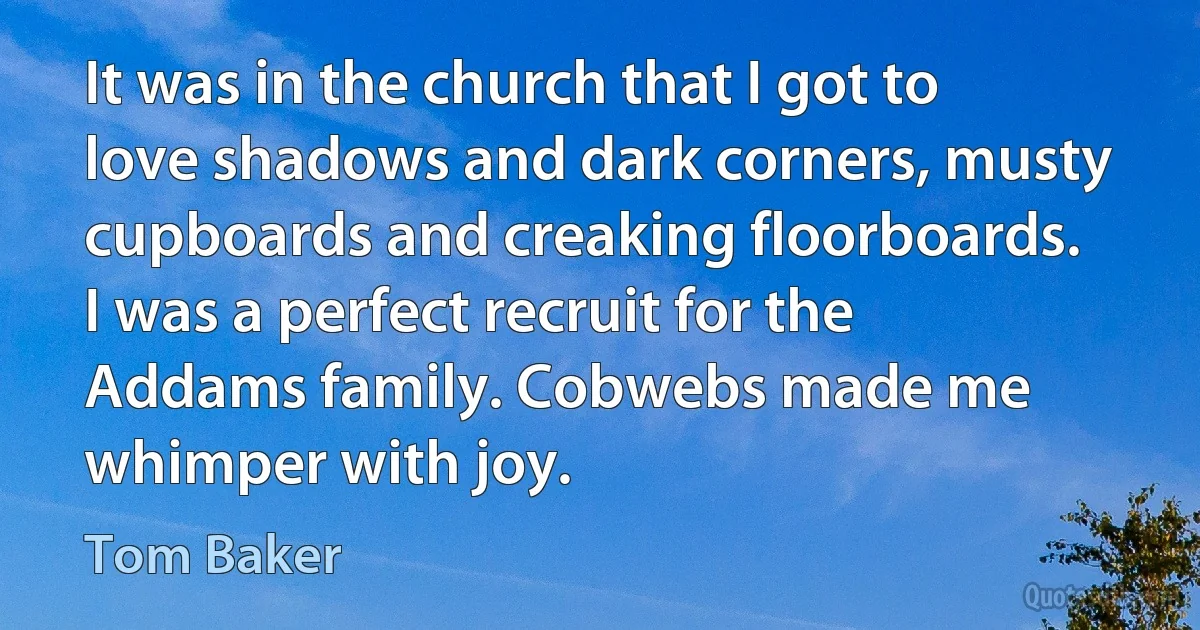 It was in the church that I got to love shadows and dark corners, musty cupboards and creaking floorboards. I was a perfect recruit for the Addams family. Cobwebs made me whimper with joy. (Tom Baker)