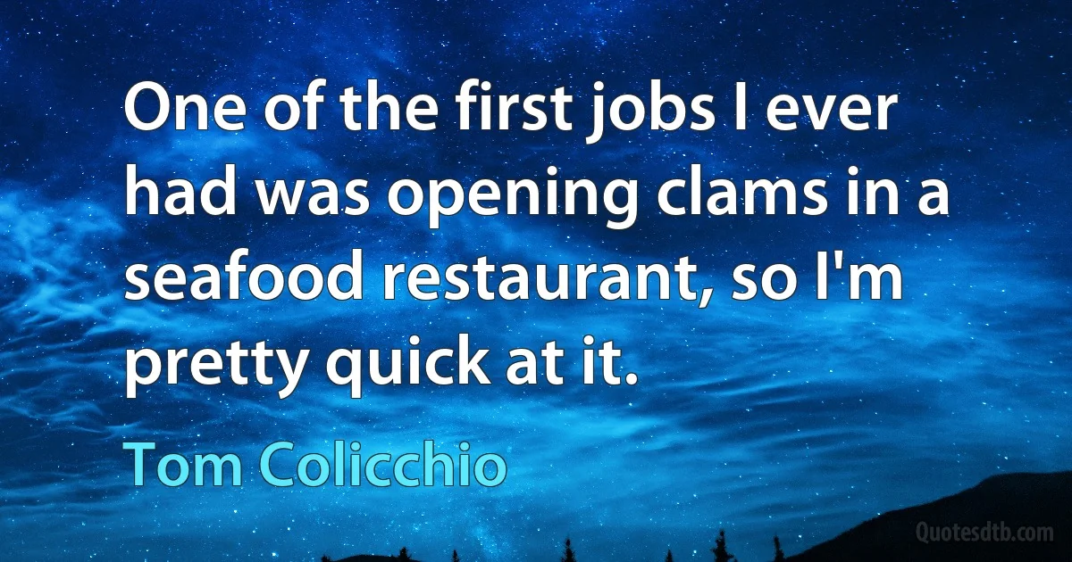 One of the first jobs I ever had was opening clams in a seafood restaurant, so I'm pretty quick at it. (Tom Colicchio)