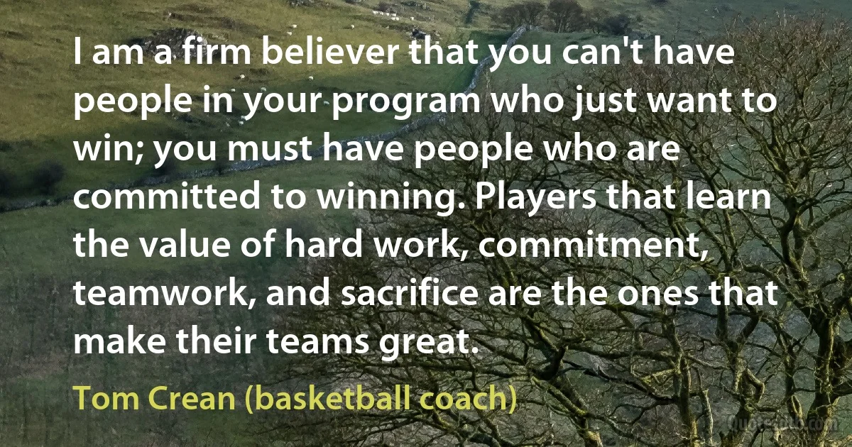 I am a firm believer that you can't have people in your program who just want to win; you must have people who are committed to winning. Players that learn the value of hard work, commitment, teamwork, and sacrifice are the ones that make their teams great. (Tom Crean (basketball coach))