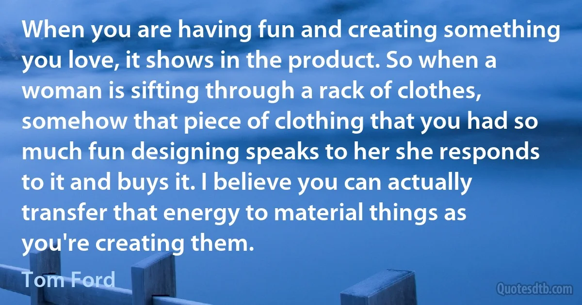 When you are having fun and creating something you love, it shows in the product. So when a woman is sifting through a rack of clothes, somehow that piece of clothing that you had so much fun designing speaks to her she responds to it and buys it. I believe you can actually transfer that energy to material things as you're creating them. (Tom Ford)