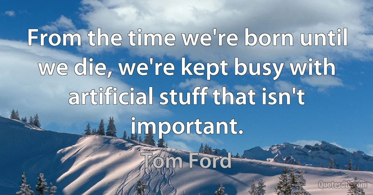 From the time we're born until we die, we're kept busy with artificial stuff that isn't important. (Tom Ford)