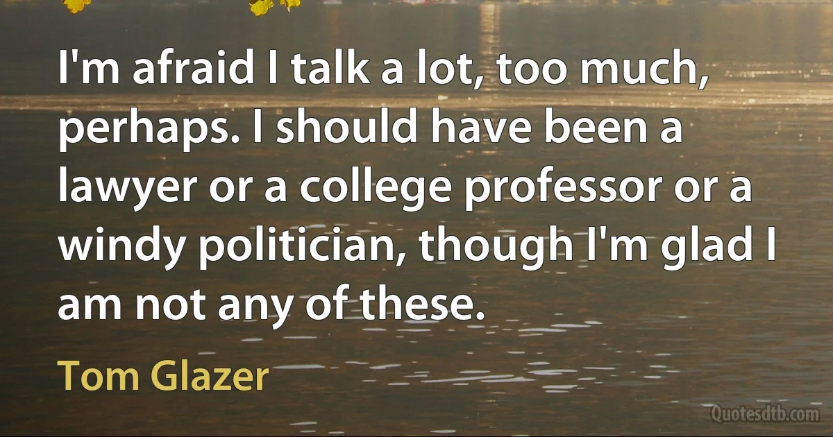 I'm afraid I talk a lot, too much, perhaps. I should have been a lawyer or a college professor or a windy politician, though I'm glad I am not any of these. (Tom Glazer)