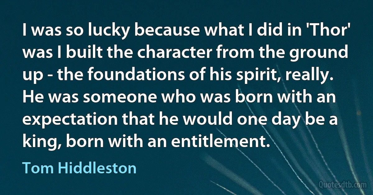 I was so lucky because what I did in 'Thor' was I built the character from the ground up - the foundations of his spirit, really. He was someone who was born with an expectation that he would one day be a king, born with an entitlement. (Tom Hiddleston)