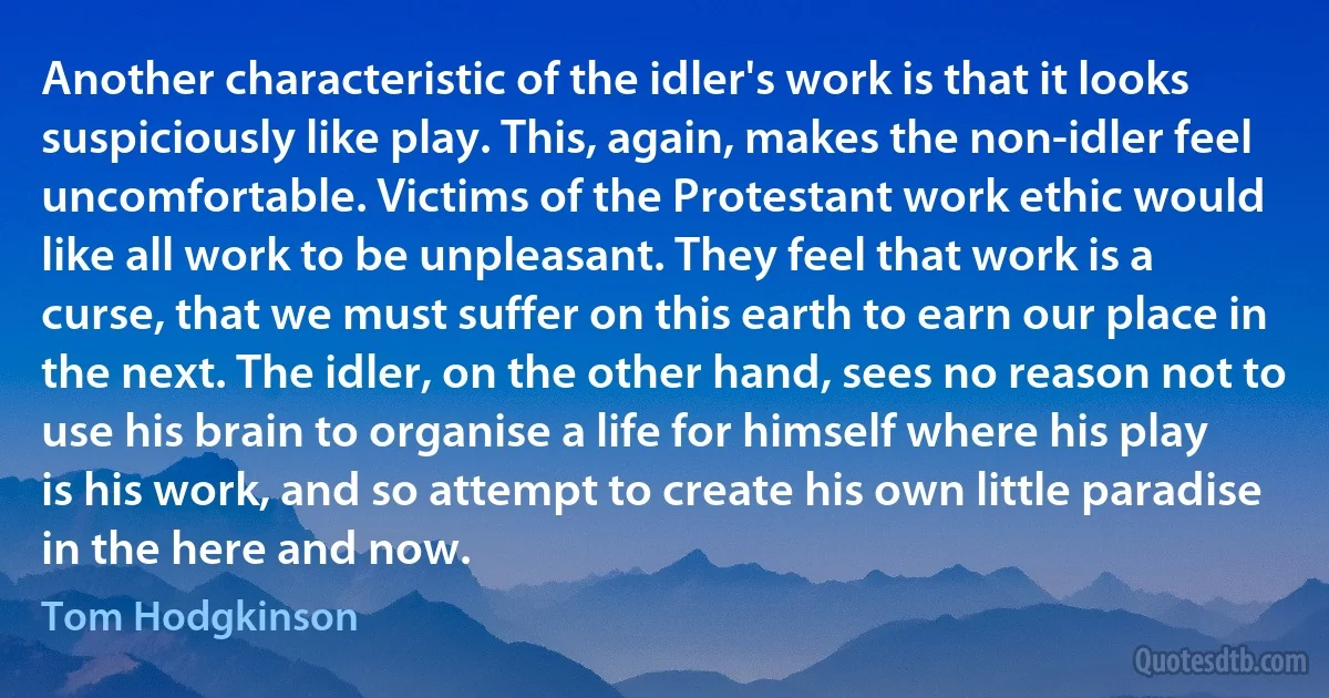 Another characteristic of the idler's work is that it looks suspiciously like play. This, again, makes the non-idler feel uncomfortable. Victims of the Protestant work ethic would like all work to be unpleasant. They feel that work is a curse, that we must suffer on this earth to earn our place in the next. The idler, on the other hand, sees no reason not to use his brain to organise a life for himself where his play is his work, and so attempt to create his own little paradise in the here and now. (Tom Hodgkinson)