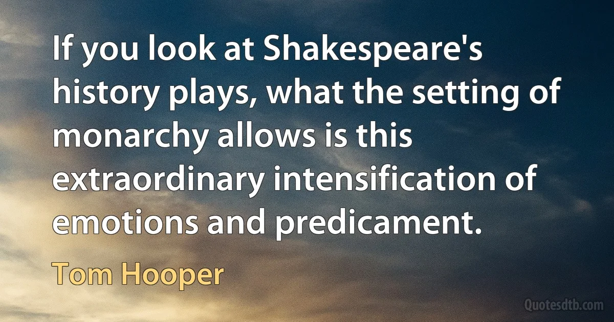 If you look at Shakespeare's history plays, what the setting of monarchy allows is this extraordinary intensification of emotions and predicament. (Tom Hooper)