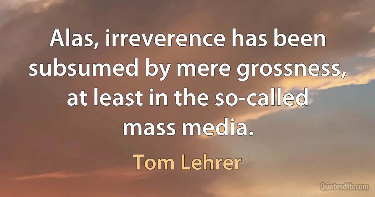 Alas, irreverence has been subsumed by mere grossness, at least in the so-called mass media. (Tom Lehrer)