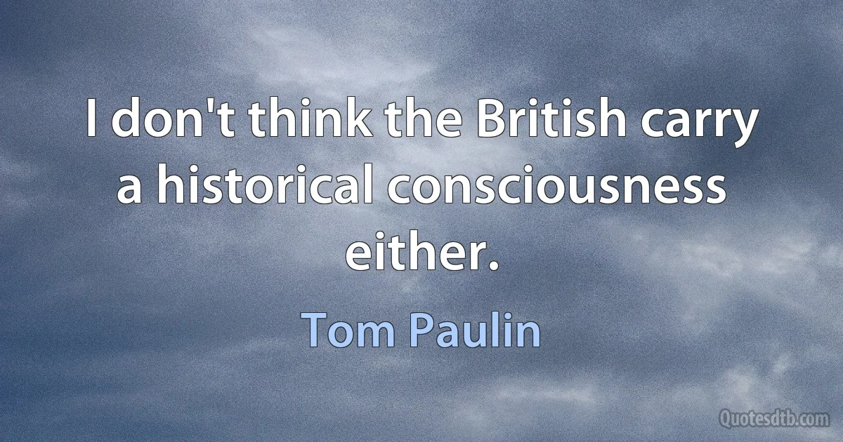 I don't think the British carry a historical consciousness either. (Tom Paulin)