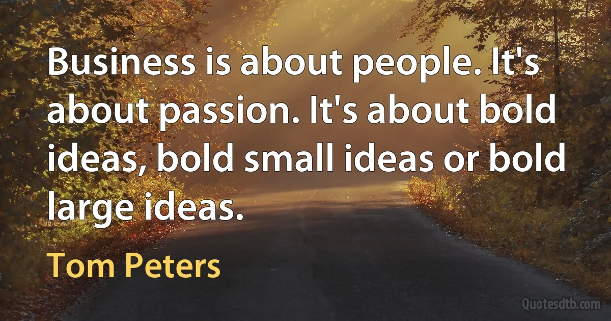 Business is about people. It's about passion. It's about bold ideas, bold small ideas or bold large ideas. (Tom Peters)