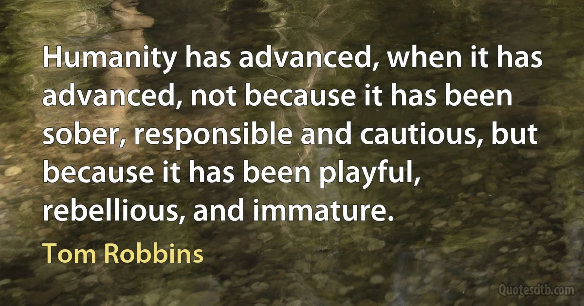 Humanity has advanced, when it has advanced, not because it has been sober, responsible and cautious, but because it has been playful, rebellious, and immature. (Tom Robbins)