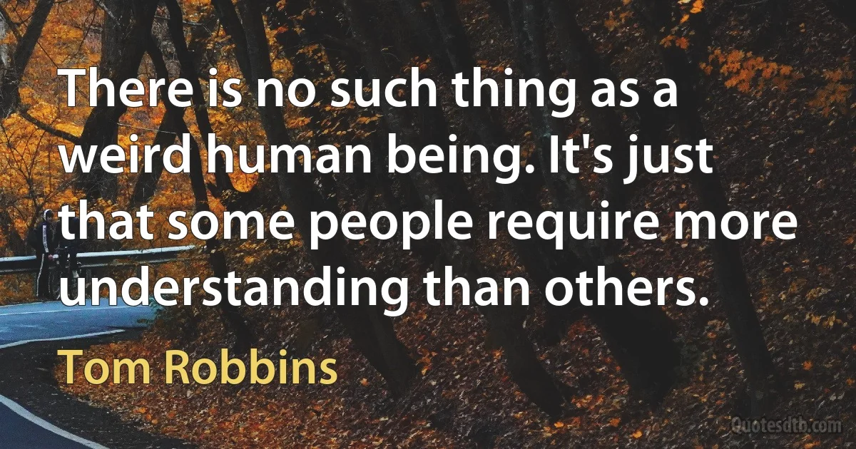 There is no such thing as a weird human being. It's just that some people require more understanding than others. (Tom Robbins)