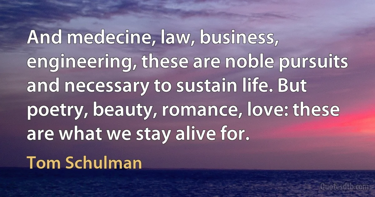 And medecine, law, business, engineering, these are noble pursuits and necessary to sustain life. But poetry, beauty, romance, love: these are what we stay alive for. (Tom Schulman)