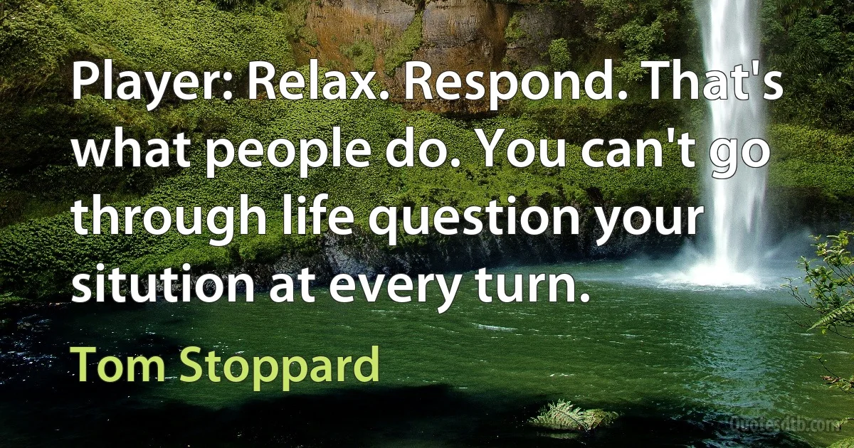 Player: Relax. Respond. That's what people do. You can't go through life question your sitution at every turn. (Tom Stoppard)