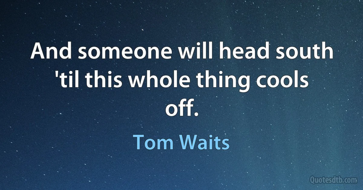 And someone will head south 'til this whole thing cools off. (Tom Waits)