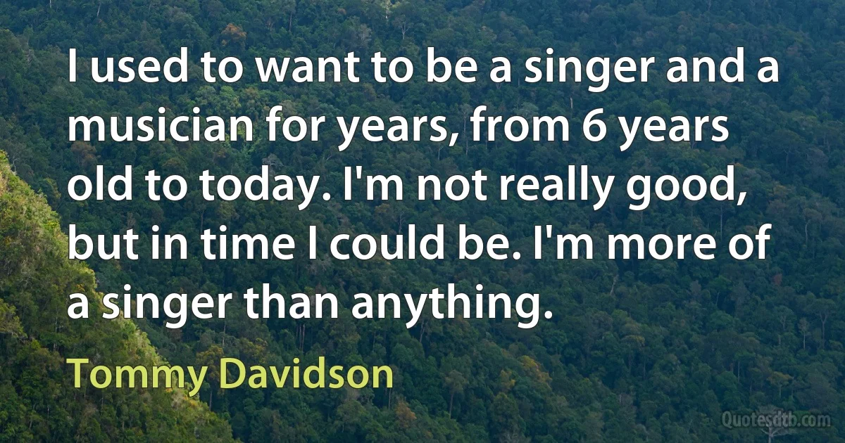 I used to want to be a singer and a musician for years, from 6 years old to today. I'm not really good, but in time I could be. I'm more of a singer than anything. (Tommy Davidson)