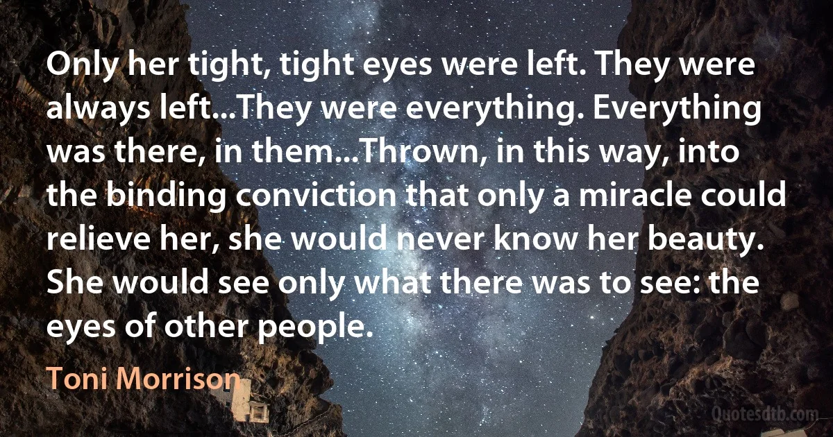 Only her tight, tight eyes were left. They were always left...They were everything. Everything was there, in them...Thrown, in this way, into the binding conviction that only a miracle could relieve her, she would never know her beauty. She would see only what there was to see: the eyes of other people. (Toni Morrison)