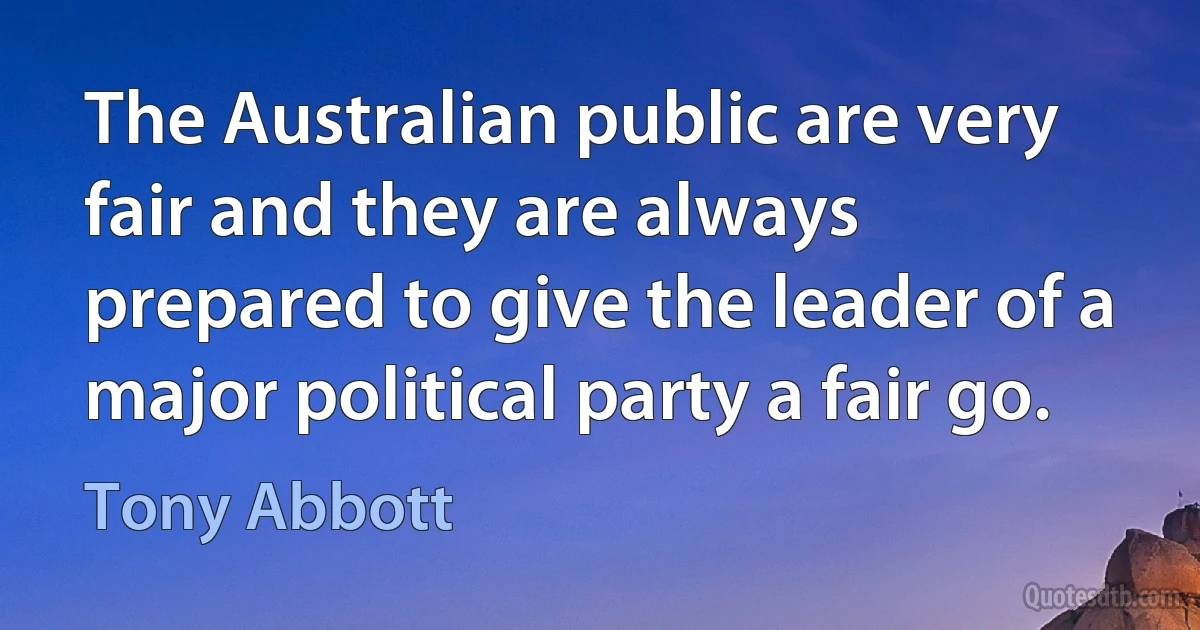 The Australian public are very fair and they are always prepared to give the leader of a major political party a fair go. (Tony Abbott)