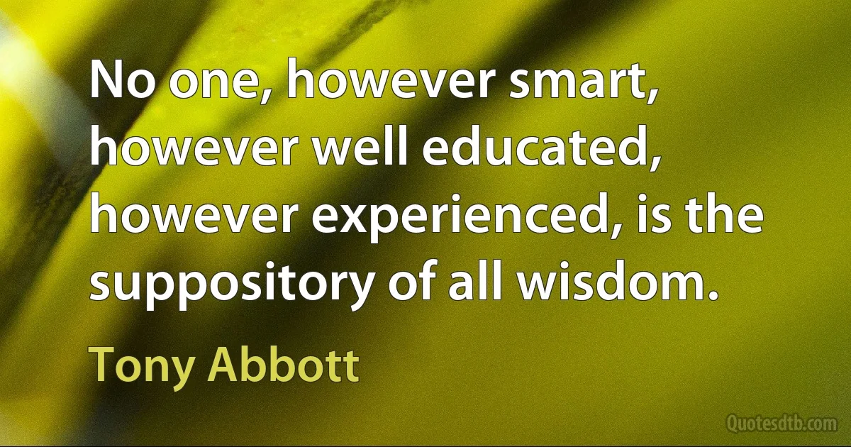 No one, however smart, however well educated, however experienced, is the suppository of all wisdom. (Tony Abbott)