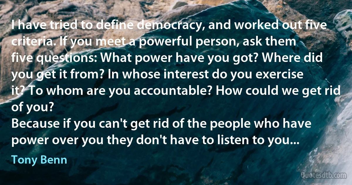 I have tried to define democracy, and worked out five criteria. If you meet a powerful person, ask them five questions: What power have you got? Where did you get it from? In whose interest do you exercise it? To whom are you accountable? How could we get rid of you?
Because if you can't get rid of the people who have power over you they don't have to listen to you... (Tony Benn)