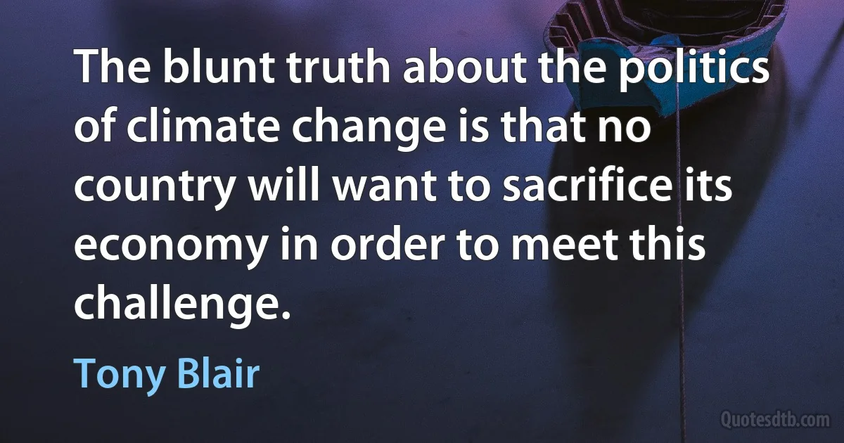 The blunt truth about the politics of climate change is that no country will want to sacrifice its economy in order to meet this challenge. (Tony Blair)