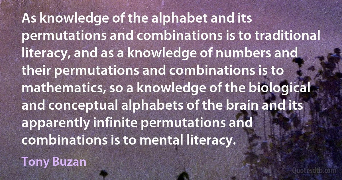 As knowledge of the alphabet and its permutations and combinations is to traditional literacy, and as a knowledge of numbers and their permutations and combinations is to mathematics, so a knowledge of the biological and conceptual alphabets of the brain and its apparently infinite permutations and combinations is to mental literacy. (Tony Buzan)