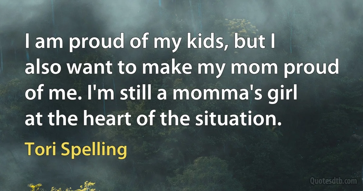 I am proud of my kids, but I also want to make my mom proud of me. I'm still a momma's girl at the heart of the situation. (Tori Spelling)