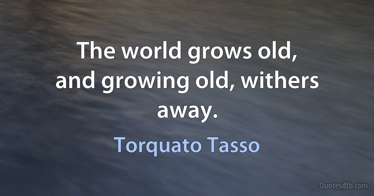 The world grows old,
and growing old, withers away. (Torquato Tasso)