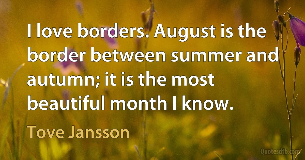 I love borders. August is the border between summer and autumn; it is the most beautiful month I know. (Tove Jansson)