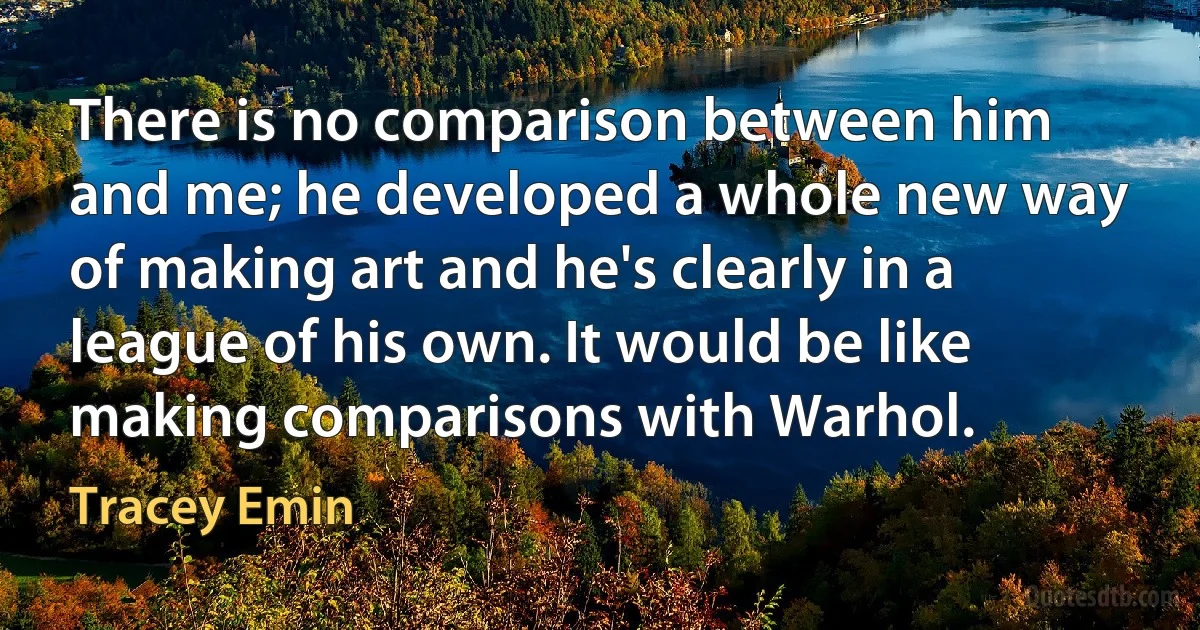 There is no comparison between him and me; he developed a whole new way of making art and he's clearly in a league of his own. It would be like making comparisons with Warhol. (Tracey Emin)