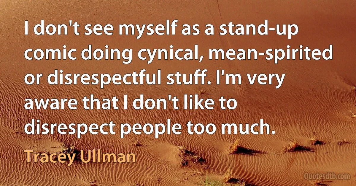 I don't see myself as a stand-up comic doing cynical, mean-spirited or disrespectful stuff. I'm very aware that I don't like to disrespect people too much. (Tracey Ullman)