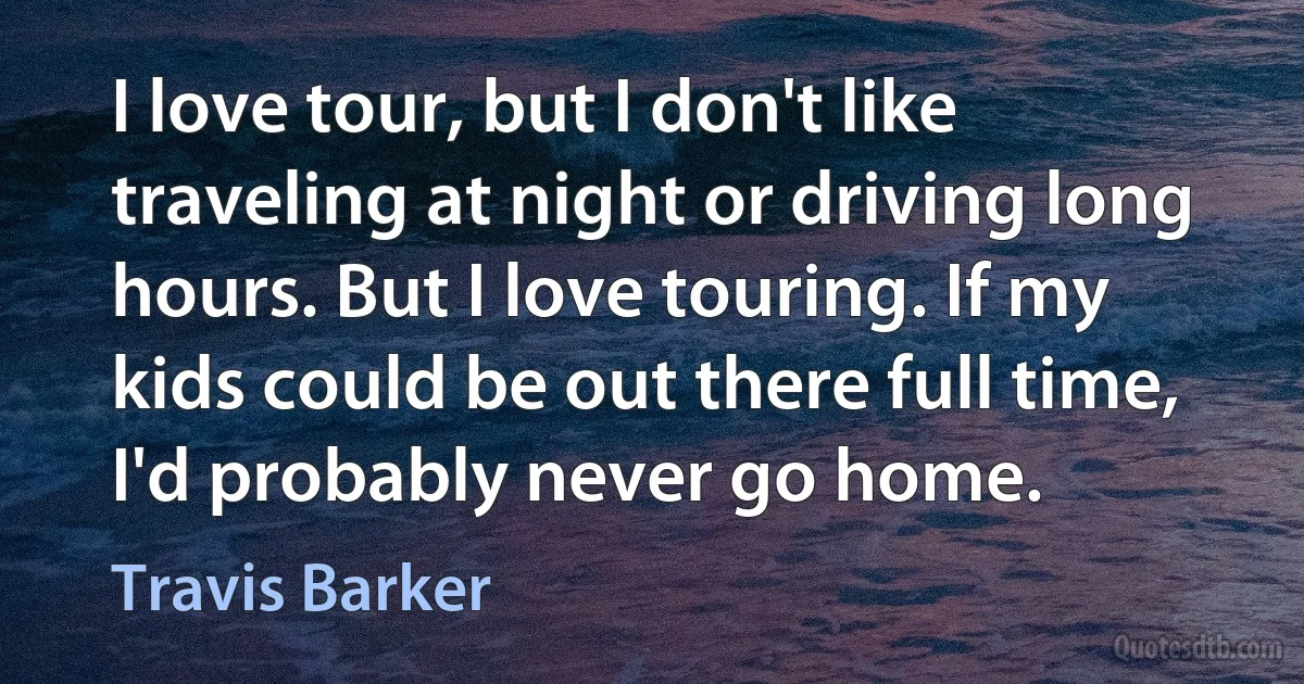 I love tour, but I don't like traveling at night or driving long hours. But I love touring. If my kids could be out there full time, I'd probably never go home. (Travis Barker)