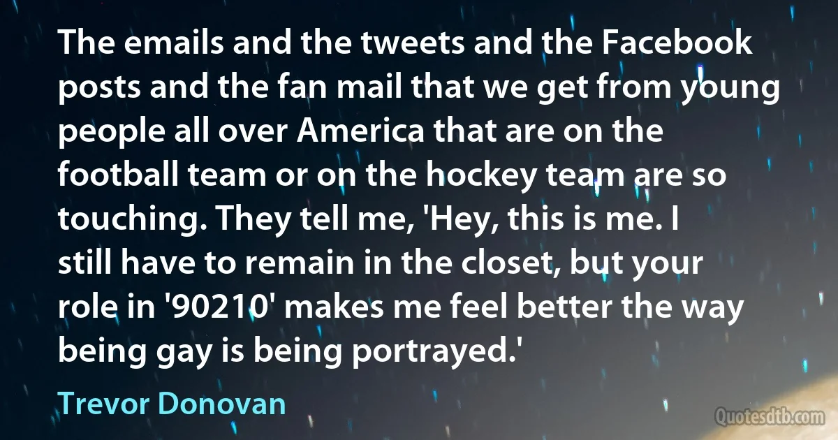 The emails and the tweets and the Facebook posts and the fan mail that we get from young people all over America that are on the football team or on the hockey team are so touching. They tell me, 'Hey, this is me. I still have to remain in the closet, but your role in '90210' makes me feel better the way being gay is being portrayed.' (Trevor Donovan)