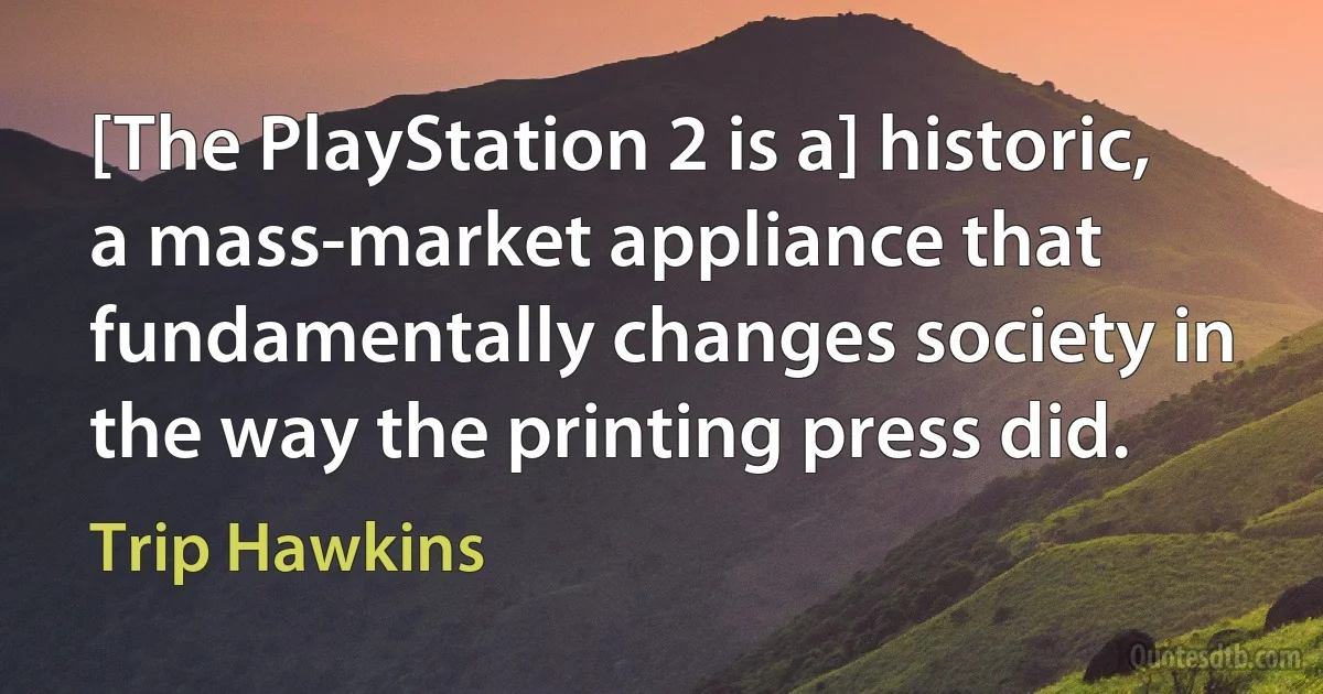 [The PlayStation 2 is a] historic, a mass-market appliance that fundamentally changes society in the way the printing press did. (Trip Hawkins)