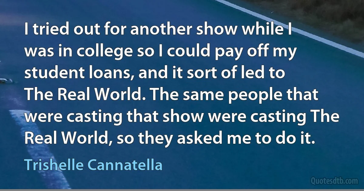 I tried out for another show while I was in college so I could pay off my student loans, and it sort of led to The Real World. The same people that were casting that show were casting The Real World, so they asked me to do it. (Trishelle Cannatella)